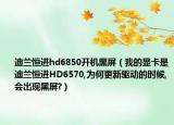 迪蘭恒進hd6850開機黑屏（我的顯卡是迪蘭恒進HD6570,為何更新驅(qū)動的時候,會出現(xiàn)黑屏?）
