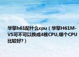 華擎h61配什么cpu（華擎H61M-VS可不可以換成4核CPU,哪個CPU比較好?）