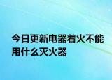今日更新電器著火不能用什么滅火器