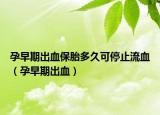 孕早期出血保胎多久可停止流血（孕早期出血）