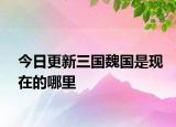 今日更新三國魏國是現(xiàn)在的哪里