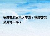 豬腰要怎么洗才干凈（豬腰要怎么洗才干凈）