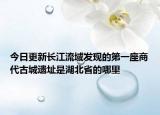 今日更新長江流域發(fā)現的第一座商代古城遺址是湖北省的哪里