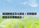 籃球教練證怎么報名（初級籃球教練證在哪里報名）