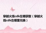 穿越火線cdk在哪獲?。ù┰交鹁€cdk在哪里兌換）