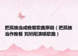 把孤獨(dú)當(dāng)成晚餐歌曲原唱（把孤獨(dú)當(dāng)作晚餐 劉旭陽(yáng)演唱歌曲）