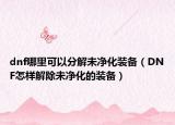 dnf哪里可以分解未凈化裝備（DNF怎樣解除未凈化的裝備）