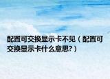 配置可交換顯示卡不見（配置可交換顯示卡什么意思?）