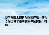 蘇寧易購上的價格跟實體店一樣嗎（網(wǎng)上蘇寧易購和實體店價格一樣嗎）