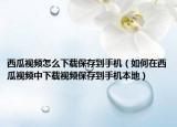 西瓜視頻怎么下載保存到手機(jī)（如何在西瓜視頻中下載視頻保存到手機(jī)本地）