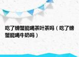 吃了螃蟹能喝茶葉茶嗎（吃了螃蟹能喝牛奶嗎）