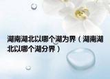 湖南湖北以哪個湖為界（湖南湖北以哪個湖分界）