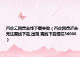 百度云網(wǎng)盤離線下載失敗（百度網(wǎng)盤近來無法離線下載,出現(xiàn) 離線下載錯誤36000）