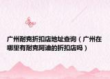 廣州耐克折扣店地址查詢（廣州在哪里有耐克阿迪的折扣店嗎）