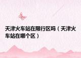 天津火車站在限行區(qū)嗎（天津火車站在哪個區(qū)）