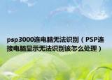 psp3000連電腦無法識別（PSP連接電腦顯示無法識別該怎么處理）