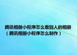 騰訊相冊小程序怎么看別人的相冊（騰訊相冊小程序怎么制作）