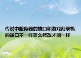 傳說中服務(wù)器的端口和游戲刻錄機的端口不一樣怎么修改才能一樣