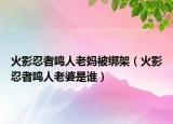 火影忍者鳴人老媽被綁架（火影忍者鳴人老婆是誰）