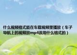 什么視頻格式能在車載視頻里播放（車子導(dǎo)航上的視頻放mp4該用什么格式的）