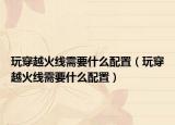 玩穿越火線需要什么配置（玩穿越火線需要什么配置）