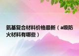 氨基復(fù)合材料價(jià)格最新（a級(jí)防火材料有哪些）