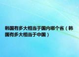 韓國有多大相當(dāng)于國內(nèi)哪個?。n國有多大相當(dāng)于中國）