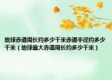 地球赤道周長(zhǎng)約多少千米赤道半徑約多少千米（地球最大赤道周長(zhǎng)約多少千米）