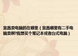 宜昌賣電腦的在哪里（宜昌哪里有二手電腦賣啊?我想買個(gè)筆記本或者臺(tái)式電腦）