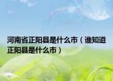 河南省正陽縣是什么市（誰知道正陽縣是什么市）