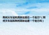 荊州火車站和高鐵站是在一個(gè)地方?（荊州火車站和荊州高鐵站是一個(gè)地方嗎）