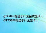 gt750m相當(dāng)于什么臺(tái)式顯卡（GT750M相當(dāng)于什么顯卡）