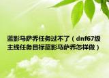 藍(lán)影馬薩喬任務(wù)過(guò)不了（dnf67級(jí)主線任務(wù)目標(biāo)藍(lán)影馬薩喬怎樣做）