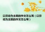 以勞動為主題的作文怎么寫（以勞動為主題的作文怎么寫）
