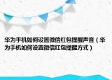 華為手機如何設(shè)置微信紅包提醒聲音（華為手機如何設(shè)置微信紅包提醒方式）