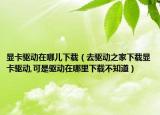 顯卡驅(qū)動在哪兒下載（去驅(qū)動之家下載顯卡驅(qū)動,可是驅(qū)動在哪里下載不知道）