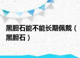 黑膽石能不能長期佩戴（黑膽石）