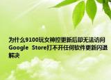 為什么9100玩女神控更新后卻無(wú)法訪問(wèn)Google  Store打不開(kāi)任何軟件更新閃退解決