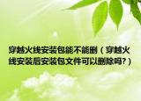 穿越火線安裝包能不能刪（穿越火線安裝后安裝包文件可以刪除嗎?）