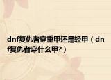 dnf復(fù)仇者穿重甲還是輕甲（dnf復(fù)仇者穿什么甲?）