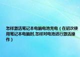 怎樣激活筆記本電腦電池充電（在初次使用筆記本電腦時(shí),怎樣對(duì)電池進(jìn)行激活操作）