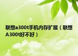 聯(lián)想a300t手機內(nèi)存擴展（聯(lián)想A300t好不好）