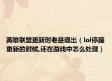 英雄聯(lián)盟更新時老是退出（lol停服更新的時候,還在游戲中怎么處理）