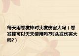 每天用卷發(fā)棒對頭發(fā)傷害大嗎（卷發(fā)棒可以天天使用嗎?對頭發(fā)傷害大嗎?）