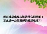 現(xiàn)在液晶電視應該選什么配置的（怎么選一臺配置好的液晶電視?）