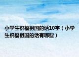 小學(xué)生祝福祖國(guó)的話10字（小學(xué)生祝福祖國(guó)的話有哪些）