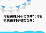 電視黑屏打不開怎么辦?（電視機(jī)黑屏打不開要怎么辦）