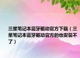 三星筆記本藍(lán)牙驅(qū)動官方下載（三星筆記本藍(lán)牙驅(qū)動官方的也安裝不了）