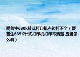愛普生630k針式打印機右邊打不全（愛普生635K針式打印機打印不清楚 應當怎么調(diào)）