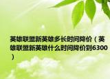英雄聯(lián)盟新英雄多長時間降價（英雄聯(lián)盟新英雄什么時間降價到6300）